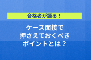 【合格者が語る】ケース面接で押さえるべき、思考・発表・ディスカッションのポイント！