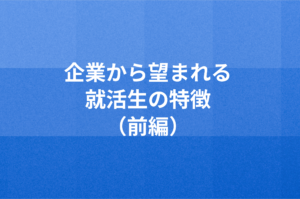 企業から望まれる就活生の特徴（前編）