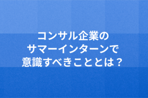 コンサル企業のサマーインターンで意識すべきこととは？